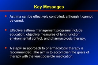 Key Messages
 Asthma can be effectively controlled, although it cannot
be cured.
 Effective asthma management programs include
education, objective measures of lung function,
environmental control, and pharmacologic therapy.
 A stepwise approach to pharmacologic therapy is
recommended. The aim is to accomplish the goals of
therapy with the least possible medication.
 