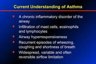 Current Understanding of Asthma
 A chronic inflammatory disorder of the
airway
 Infiltration of mast cells, eosinophils
and lymphocytes
 Airway hyperresponsiveness
 Recurrent episodes of wheezing,
coughing and shortness of breath
 Widespread, variable and often
reversible airflow limitation
 