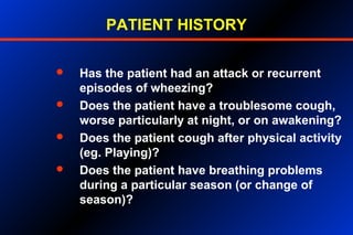 PATIENT HISTORY
 Has the patient had an attack or recurrent
episodes of wheezing?
 Does the patient have a troublesome cough,
worse particularly at night, or on awakening?
 Does the patient cough after physical activity
(eg. Playing)?
 Does the patient have breathing problems
during a particular season (or change of
season)?
 