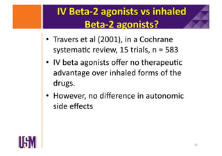 IV	
  Beta-­‐2	
  agonists	
  vs	
  inhaled	
  
Beta-­‐2	
  agonists?	
  
•  Travers	
  et	
  al	
  (2001),	
  in	
  a	
  Cochrane	
  
systema6c	
  review,	
  15	
  trials,	
  n	
  =	
  583	
  
•  IV	
  beta	
  agonists	
  oﬀer	
  no	
  therapeu6c	
  
advantage	
  over	
  inhaled	
  forms	
  of	
  the	
  
drugs.	
  	
  
•  However,	
  no	
  diﬀerence	
  in	
  autonomic	
  
side	
  eﬀects	
  

10	
  

 