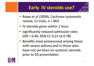 Early	
  	
  IV	
  steroids	
  use?	
  
•  Rowe	
  et	
  al	
  (2009),	
  Cochrane	
  systema6c	
  
review,	
  12	
  trials,	
  n	
  =	
  863	
  
•  IV	
  steroids	
  given	
  within	
  1	
  hour:	
  
•  signiﬁcantly	
  reduced	
  admission	
  rates	
  
(OR	
  =	
  0.40,	
  95%	
  CI:	
  0.21	
  to	
  0.78)	
  
•  Beneﬁts	
  most	
  pronounced	
  among	
  those	
  
with	
  severe	
  asthma	
  and	
  in	
  those	
  who	
  
have	
  not	
  yet	
  been	
  on	
  systemic	
  steroids	
  
prior	
  to	
  ED	
  presenta6on	
  
11	
  

 