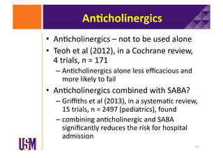An@cholinergics	
  
•  An6cholinergics	
  –	
  not	
  to	
  be	
  used	
  alone	
  
•  Teoh	
  et	
  al	
  (2012),	
  in	
  a	
  Cochrane	
  review,	
  
4	
  trials,	
  n	
  =	
  171	
  
–  An6cholinergics	
  alone	
  less	
  eﬃcacious	
  and	
  
more	
  likely	
  to	
  fail	
  

•  An6cholinergics	
  combined	
  with	
  SABA?	
  
–  Griﬃths	
  et	
  al	
  (2013),	
  in	
  a	
  systema6c	
  review,	
  
15	
  trials,	
  n	
  =	
  2497	
  (pediatrics),	
  found	
  
–  combining	
  an6cholinergic	
  and	
  SABA	
  
signiﬁcantly	
  reduces	
  the	
  risk	
  for	
  hospital	
  
admission	
  
12	
  

 