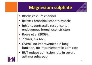 Magnesium	
  sulphate	
  
•  Blocks	
  calcium	
  channel	
  
•  Relaxes	
  bronchial	
  smooth	
  muscle	
  
•  Inhibits	
  contrac6le	
  response	
  to	
  
endogenous	
  bronchoconstrictors	
  
•  Rowe	
  et	
  al	
  (2009):	
  
•  7	
  trials,	
  n	
  =	
  665	
  
•  Overall	
  no	
  improvement	
  in	
  lung	
  
func6on,	
  no	
  improvement	
  in	
  adm	
  rate	
  
•  BUT	
  reduce	
  admission	
  rate	
  in	
  severe	
  
asthma	
  subgroup	
  
13	
  

 