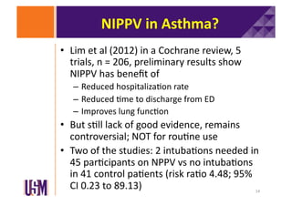 NIPPV	
  in	
  Asthma?	
  
•  Lim	
  et	
  al	
  (2012)	
  in	
  a	
  Cochrane	
  review,	
  5	
  
trials,	
  n	
  =	
  206,	
  preliminary	
  results	
  show	
  
NIPPV	
  has	
  beneﬁt	
  of	
  
–  Reduced	
  hospitaliza6on	
  rate	
  
–  Reduced	
  6me	
  to	
  discharge	
  from	
  ED	
  
–  Improves	
  lung	
  func6on	
  

•  But	
  s6ll	
  lack	
  of	
  good	
  evidence,	
  remains	
  
controversial;	
  NOT	
  for	
  rou6ne	
  use	
  
•  Two	
  of	
  the	
  studies:	
  2	
  intuba6ons	
  needed	
  in	
  
45	
  par6cipants	
  on	
  NPPV	
  vs	
  no	
  intuba6ons	
  
in	
  41	
  control	
  pa6ents	
  (risk	
  ra6o	
  4.48;	
  95%	
  
CI	
  0.23	
  to	
  89.13)	
  
14	
  

 