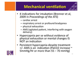 Mechanical	
  ven@la@on	
  
•  4	
  indica6ons	
  for	
  intuba6on	
  (Brenner	
  et	
  al,	
  
2009	
  in	
  Proceedings	
  of	
  the	
  ATS)	
  

–  cardiac	
  arrest	
  
–  respiratory	
  arrest	
  or	
  profound	
  bradypnea	
  
–  physical	
  exhaus6on	
  
–  AMS	
  (agitated	
  pa6ent,	
  interfering	
  with	
  oxygen	
  
delivery)	
  	
  

•  Hypercapnia	
  per	
  se	
  without	
  evidence	
  of	
  
physical	
  exhaus6on	
  or	
  mental	
  changes	
  IS	
  
NOT	
  an	
  indica6on	
  
•  Persistent	
  hypercapnia	
  despite	
  treatment	
  
+/-­‐	
  AMS	
  is	
  an	
  	
  indica6on	
  (PaCO2	
  increase	
  ~	
  
5mmHg/Hr	
  or	
  more	
  than	
  55	
  –	
  70	
  mmHg)	
  
15	
  

 