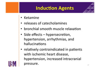 Induc@on	
  Agents	
  
Ketamine	
  	
  
releases	
  of	
  catecholamines	
  
bronchial	
  smooth	
  muscle	
  relaxa6on	
  
Side	
  eﬀects	
  –	
  hypersecre6on,	
  
hypertension,	
  arrhythmias,	
  and	
  
hallucina6ons	
  
•  rela6vely	
  contraindicated	
  in	
  pa6ents	
  
with	
  ischemic	
  heart	
  disease,	
  
hypertension,	
  increased	
  intracranial	
  
pressure.	
  
• 
• 
• 
• 

17	
  

 