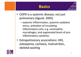 Basics	
  
•  COPD	
  is	
  a	
  systemic	
  disease,	
  not	
  just	
  
pulmomary	
  (Agus6,	
  2005)	
  
–  systemic	
  inﬂamma6on,	
  systemic	
  oxida6ve	
  
stress,	
  ac6va6on	
  of	
  circula6ng	
  
inﬂammatory	
  cells,	
  e.g.	
  neutrophils,	
  
macrphages,	
  and	
  augmented	
  levels	
  of	
  pro-­‐
inﬂammatory	
  cytokines	
  

•  Extrapulmonary	
  associa6ons:	
  IHD,	
  
osteopenia,	
  cachexia,	
  malnutri6on,	
  
skeletal	
  was6ng	
  
20	
  

 