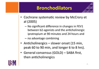 Bronchodilators	
  
•  Cochrane	
  systema6c	
  review	
  by	
  McCrory	
  et	
  
al	
  (2005)	
  
–  No	
  signiﬁcant	
  diﬀerence	
  in	
  changes	
  in	
  FEV1	
  
between	
  b2-­‐agonists	
  and	
  the	
  an6cholinergic	
  
ipratropium	
  at	
  90	
  minutes	
  and	
  24	
  hours	
  and	
  	
  
–  no	
  advantage	
  combining	
  

•  An6cholinergics	
  –	
  slower	
  onset	
  (15	
  min,	
  
peak	
  60	
  to	
  90	
  min,	
  and	
  longer	
  6	
  to	
  8	
  hrs).	
  
•  General	
  consensus	
  (GOLD)	
  –	
  SABA	
  ﬁrst,	
  
then	
  an6cholinergics	
  
21	
  

 