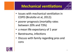 Mechanical	
  ven@la@ons	
  
•  Issues	
  with	
  mechanical	
  ven6la6on	
  in	
  
COPD	
  (BruloXe	
  et	
  al,	
  2012):	
  
•  poorer	
  prognosis	
  (mortality	
  rates	
  
between	
  20%	
  and	
  73%)	
  	
  
•  a	
  mean	
  life	
  expectancy	
  of	
  1	
  year	
  
•  Barotrauma,	
  infec6ons	
  
•  Discuss	
  with	
  family	
  regarding	
  pros	
  and	
  
cons	
  
23	
  

 