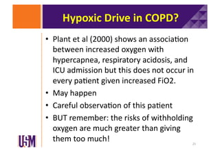 Hypoxic	
  Drive	
  in	
  COPD?	
  
•  Plant	
  et	
  al	
  (2000)	
  shows	
  an	
  associa6on	
  
between	
  increased	
  oxygen	
  with	
  
hypercapnea,	
  respiratory	
  acidosis,	
  and	
  
ICU	
  admission	
  but	
  this	
  does	
  not	
  occur	
  in	
  
every	
  pa6ent	
  given	
  increased	
  FiO2.	
  
•  May	
  happen	
  
•  Careful	
  observa6on	
  of	
  this	
  pa6ent	
  
•  BUT	
  remember:	
  the	
  risks	
  of	
  withholding	
  
oxygen	
  are	
  much	
  greater	
  than	
  giving	
  
them	
  too	
  much!	
  

25	
  

 