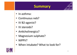 Summary	
  
• 
• 
• 
• 
• 
• 
• 
• 

In	
  asthma:	
  	
  
Con6nuous	
  neb?	
  
IV	
  B2-­‐agonist?	
  	
  
IV	
  steroids?	
  
An6cholinergics?	
  
Magnesium	
  sulphate?	
  
NIPPV?	
  
When	
  intubate?	
  What	
  to	
  look	
  for?	
  
26	
  

 