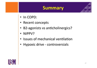 Summary	
  
• 
• 
• 
• 
• 
• 

In	
  COPD:	
  
Recent	
  concepts	
  
B2-­‐agonists	
  vs	
  an6cholinergics?	
  
NIPPV?	
  
Issues	
  of	
  mechanical	
  ven6la6on	
  
Hypoxic	
  drive	
  -­‐	
  controversials	
  

27	
  

 
