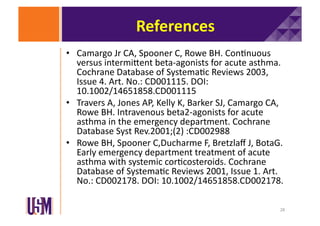 References	
  
•  Camargo	
  Jr	
  CA,	
  Spooner	
  C,	
  Rowe	
  BH.	
  Con6nuous	
  
versus	
  intermiXent	
  beta-­‐agonists	
  for	
  acute	
  asthma.	
  
Cochrane	
  Database	
  of	
  Systema6c	
  Reviews	
  2003,	
  
Issue	
  4.	
  Art.	
  No.:	
  CD001115.	
  DOI:	
  
10.1002/14651858.CD001115	
  
•  Travers	
  A,	
  Jones	
  AP,	
  Kelly	
  K,	
  Barker	
  SJ,	
  Camargo	
  CA,	
  
Rowe	
  BH.	
  Intravenous	
  beta2-­‐agonists	
  for	
  acute	
  
asthma	
  in	
  the	
  emergency	
  department.	
  Cochrane	
  
Database	
  Syst	
  Rev.2001;(2)	
  :CD002988	
  
•  Rowe	
  BH,	
  Spooner	
  C,Ducharme	
  F,	
  Bretzlaﬀ	
  J,	
  BotaG.	
  
Early	
  emergency	
  department	
  treatment	
  of	
  acute	
  
asthma	
  with	
  systemic	
  cor6costeroids.	
  Cochrane	
  
Database	
  of	
  Systema6c	
  Reviews	
  2001,	
  Issue	
  1.	
  Art.	
  
No.:	
  CD002178.	
  DOI:	
  10.1002/14651858.CD002178.	
  
28	
  

 