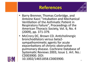 References	
  
•  Barry	
  Brenner,	
  Thomas	
  Corbridge,	
  and	
  
Antoine	
  Kazzi	
  "Intuba6on	
  and	
  Mechanical	
  
Ven6la6on	
  of	
  the	
  Asthma6c	
  Pa6ent	
  in	
  
Respiratory	
  Failure",	
  Proceedings	
  of	
  the	
  
American	
  Thoracic	
  Society,	
  Vol.	
  6,	
  No.	
  4	
  
(2009),	
  pp.	
  371-­‐379.	
  	
  
•  McCrory	
  DC,	
  Brown	
  CD.	
  An6cholinergic	
  
bronchodilators	
  versus	
  beta2-­‐
sympathomime6c	
  agents	
  for	
  acute	
  
exacerba6ons	
  of	
  chronic	
  obstruc6ve	
  
pulmonary	
  disease.	
  Cochrane	
  Database	
  of	
  
Systema6c	
  Reviews	
  2003,	
  Issue	
  1.	
  Art.	
  No.:	
  
CD003900.	
  DOI:
10.1002/14651858.CD003900.	
  

30	
  

 