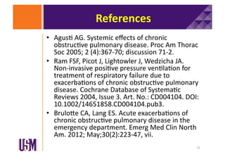 References	
  
•  Agus6	
  AG.	
  Systemic	
  eﬀects	
  of	
  chronic	
  
obstruc6ve	
  pulmonary	
  disease.	
  Proc	
  Am	
  Thorac	
  
Soc	
  2005;	
  2	
  (4):367-­‐70;	
  discussion	
  71-­‐2.	
  	
  
•  Ram	
  FSF,	
  Picot	
  J,	
  Lightowler	
  J,	
  Wedzicha	
  JA.	
  
Non-­‐invasive	
  posi6ve	
  pressure	
  ven6la6on	
  for	
  
treatment	
  of	
  respiratory	
  failure	
  due	
  to	
  
exacerba6ons	
  of	
  chronic	
  obstruc6ve	
  pulmonary	
  
disease.	
  Cochrane	
  Database	
  of	
  Systema6c	
  
Reviews	
  2004,	
  Issue	
  3.	
  Art.	
  No.:	
  CD004104.	
  DOI:	
  
10.1002/14651858.CD004104.pub3.	
  	
  
•  BruloXe	
  CA,	
  Lang	
  ES.	
  Acute	
  exacerba6ons	
  of	
  
chronic	
  obstruc6ve	
  pulmonary	
  disease	
  in	
  the	
  
emergency	
  department.	
  Emerg	
  Med	
  Clin	
  North	
  
Am.	
  2012;	
  May;30(2):223-­‐47,	
  vii.	
  
31	
  

 