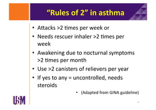 “Rules	
  of	
  2”	
  in	
  asthma	
  
•  AXacks	
  >2	
  6mes	
  per	
  week	
  or	
  
•  Needs	
  rescuer	
  inhaler	
  >2	
  6mes	
  per	
  
week	
  
•  Awakening	
  due	
  to	
  nocturnal	
  symptoms	
  
>2	
  6mes	
  per	
  month	
  
•  Use	
  >2	
  canisters	
  of	
  relievers	
  per	
  year	
  
•  If	
  yes	
  to	
  any	
  =	
  uncontrolled,	
  needs	
  
steroids	
  
•  (Adapted	
  from	
  GINA	
  guideline)	
  
8	
  

 