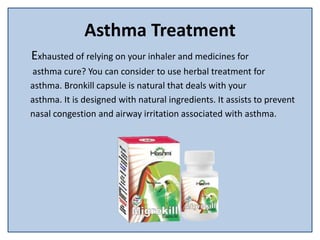 Asthma Treatment
Exhausted of relying on your inhaler and medicines for
asthma cure? You can consider to use herbal treatment for
asthma. Bronkill capsule is natural that deals with your
asthma. It is designed with natural ingredients. It assists to prevent
nasal congestion and airway irritation associated with asthma.