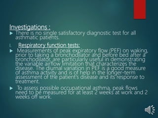 Investigations :
 There is no single satisfactory diagnostic test for all
asthmatic patients.
I. Respiratory function tests:
 Measurements of peak expiratory flow (PEF) on waking,
prior to taking a bronchodilator and before bed after a
bronchodilator, are particularly useful in demonstrating
the variable airflow limitation that characterizes the
disease. The diurnal variation in PEF is a good measure
of asthma activity and is of help in the longer-term
assessment of the patient's disease and its response to
treatment.
 To assess possible occupational asthma, peak flows
need to be measured for at least 2 weeks at work and 2
weeks off work.
 
