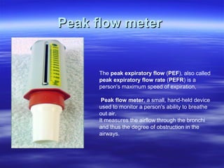 Peak flow meter


     The peak expiratory flow (PEF), also called
     peak expiratory flow rate (PEFR) is a
     person's maximum speed of expiration,

      Peak flow meter, a small, hand-held device
     used to monitor a person's ability to breathe
     out air.
     It measures the airflow through the bronchi
     and thus the degree of obstruction in the
     airways.
 