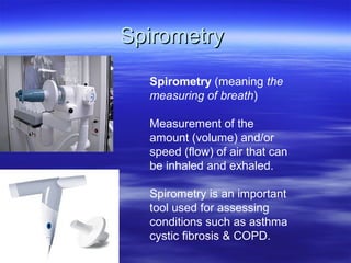 Spirometry
  Spirometry (meaning the
  measuring of breath)

  Measurement of the
  amount (volume) and/or
  speed (flow) of air that can
  be inhaled and exhaled.

  Spirometry is an important
  tool used for assessing
  conditions such as asthma
  cystic fibrosis & COPD.
 