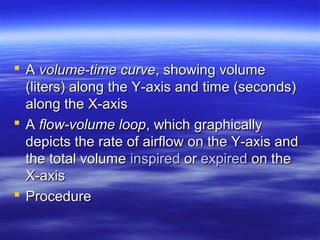  A volume-time curve, showing volume
  (liters) along the Y-axis and time (seconds)
  along the X-axis
 A flow-volume loop, which graphically
  depicts the rate of airflow on the Y-axis and
  the total volume inspired or expired on the
  X-axis
 Procedure
 