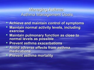 Managing Asthma:
        Asthma Management Goals
 Achieve and maintain control of symptoms
 Maintain normal activity levels, including
  exercise
 Maintain pulmonary function as close to
  normal levels as possible
 Prevent asthma exacerbations
 Avoid adverse effects from asthma
  medications
 Prevent asthma mortality
 
