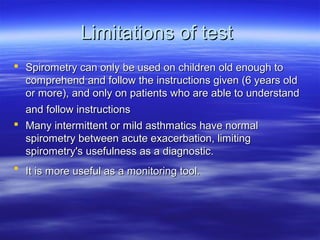 Limitations of test
 Spirometry can only be used on children old enough to
  comprehend and follow the instructions given (6 years old
  or more), and only on patients who are able to understand
  and follow instructions
 Many intermittent or mild asthmatics have normal
  spirometry between acute exacerbation, limiting
  spirometry's usefulness as a diagnostic.
 It is more useful as a monitoring tool.
 