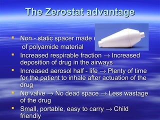 The Zerostat advantage

 Non - static spacer made up
   of polyamide material
 Increased respirable fraction → Increased
  deposition of drug in the airways
 Increased aerosol half - life → Plenty of time
  for the patient to inhale after actuation of the
  drug
 No valve → No dead space → Less wastage
  of the drug
 Small, portable, easy to carry → Child
  friendly
 