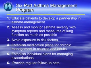 Six-Part Asthma Management
     Program
1. Educate patients to develop a partnership in
   asthma management
2. Assess and monitor asthma severity with
   symptom reports and measures of lung
   function as much as possible
3. Avoid exposure to risk factors
4. Establish medication plans for chronic
   management in children and adults
5. Establish individual plans for managing
   exacerbations
6. Provide regular follow-up care
 