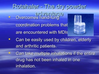 Rotahaler - The dry powder
             advantage
    Overcomes hand-lung
     Overcomes hand-lung
     coordination problems that
     are encountered with MDIs.
    Can be easily used by children, elderly
     and arthritic patients.
    Can take multiple inhalations if the entire
     drug has not been inhaled in one
     inhalation.
 