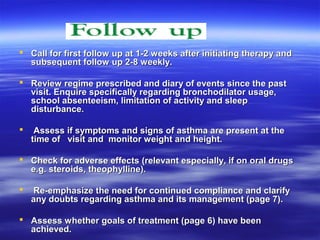  Call for first follow up at 1-2 weeks after initiating therapy and
  subsequent follow up 2-8 weekly.

 Review regime prescribed and diary of events since the past
  visit. Enquire specifically regarding bronchodilator usage,
  school absenteeism, limitation of activity and sleep
  disturbance.

    Assess if symptoms and signs of asthma are present at the
    time of visit and monitor weight and height.

 Check for adverse effects (relevant especially, if on oral drugs
  e.g. steroids, theophylline).

   Re-emphasize the need for continued compliance and clarify
    any doubts regarding asthma and its management (page 7).

 Assess whether goals of treatment (page 6) have been
  achieved.
 