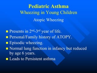 Pediatric Asthma
Wheezing in Young Children
Atopic Wheezing
 Presents in 2nd-3rd year of life.
 Personal/Family history of ATOPY.
 Episodic wheezing.
 Normal lung function in infancy but reduced
by age 6 years.
 Leads to Persistent asthma
 