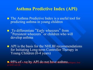 Asthma Predictive Index (API)
 The Asthma Predictive Index is a useful tool for
predicting asthma in young children
 To differentiate “Early wheezers” from
“Persistent wheezers” or children who will
develop asthma
 API is the basis for the NHLBI recommendations
for Initiating Long-term Controller Therapy in
Young Children (0-4 years)
 95% of - ve by API do not have asthma.Source:Journal of allergy and clinical immunology [0091-6749] Castro Rodriguez, Jose
yr:2010 vol:126
 
