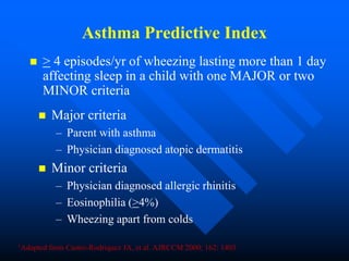 Asthma Predictive Index
 > 4 episodes/yr of wheezing lasting more than 1 day
affecting sleep in a child with one MAJOR or two
MINOR criteria
 Major criteria
– Parent with asthma
– Physician diagnosed atopic dermatitis
 Minor criteria
– Physician diagnosed allergic rhinitis
– Eosinophilia (>4%)
– Wheezing apart from colds
1Adapted from Castro-Rodriquez JA, et al. AJRCCM 2000; 162: 1403
 