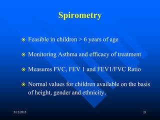 Spirometry
 Feasible in children > 6 years of age
 Monitoring Asthma and efficacy of treatment
 Measures FVC, FEV 1 and FEV1/FVC Ratio
 Normal values for children available on the basis
of height, gender and ethnicity.
5/12/2015 21
 