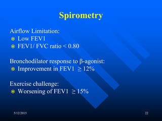 Spirometry
Airflow Limitation:
 Low FEV1
 FEV1/ FVC ratio < 0.80
Bronchodilator response to β-agonist:
 Improvement in FEV1 ≥ 12%
Exercise challenge:
 Worsening of FEV1 ≥ 15%
5/12/2015 22
 
