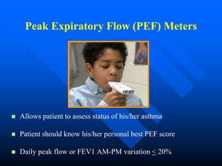 Peak Expiratory Flow (PEF) Meters
 Allows patient to assess status of his/her asthma
 Patient should know his/her personal best PEF score
 Daily peak flow or FEV1 AM-PM variation < 20%
 