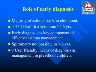 Role of early diagnosis
 Majority of asthma starts in childhood.
 > 75 % had first symptom b4 6 yrs.
 Early diagnosis is key component of
effective asthma management.
 Spirometry not possible in < 6 yrs.
 ? User friendly means of diagnosis &
management in preschool children.
 