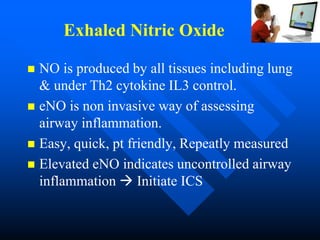 Exhaled Nitric Oxide
 NO is produced by all tissues including lung
& under Th2 cytokine IL3 control.
 eNO is non invasive way of assessing
airway inflammation.
 Easy, quick, pt friendly, Repeatly measured
 Elevated eNO indicates uncontrolled airway
inflammation  Initiate ICS
 