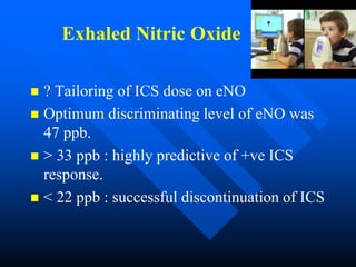 Exhaled Nitric Oxide
 ? Tailoring of ICS dose on eNO
 Optimum discriminating level of eNO was
47 ppb.
 > 33 ppb : highly predictive of +ve ICS
response.
 < 22 ppb : successful discontinuation of ICS
 