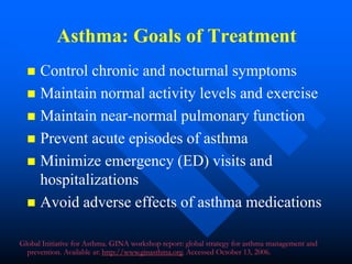 Asthma: Goals of Treatment
 Control chronic and nocturnal symptoms
 Maintain normal activity levels and exercise
 Maintain near-normal pulmonary function
 Prevent acute episodes of asthma
 Minimize emergency (ED) visits and
hospitalizations
 Avoid adverse effects of asthma medications
Global Initiative for Asthma. GINA workshop report: global strategy for asthma management and
prevention. Available at: http://www.ginasthma.org. Accessed October 13, 2006.
 
