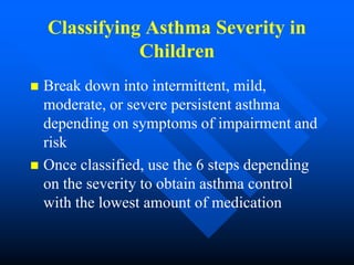 Classifying Asthma Severity in
Children
 Break down into intermittent, mild,
moderate, or severe persistent asthma
depending on symptoms of impairment and
risk
 Once classified, use the 6 steps depending
on the severity to obtain asthma control
with the lowest amount of medication
 