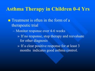 Asthma Therapy in Children 0-4 Yrs
 Treatment is often in the form of a
therapeutic trial
– Monitor response over 4-6 weeks
» If no response, stop therapy and reevaluate
for other diagnosis
» If a clear positive response for at least 3
months indicates good asthma control.
 