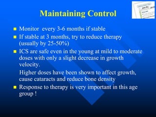 Maintaining Control
 Monitor every 3-6 months if stable
 If stable at 3 months, try to reduce therapy
(usually by 25-50%)
 ICS are safe even in the young at mild to moderate
doses with only a slight decrease in growth
velocity.
Higher doses have been shown to affect growth,
cause cataracts and reduce bone density
 Response to therapy is very important in this age
group !
 