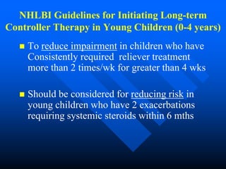 NHLBI Guidelines for Initiating Long-term
Controller Therapy in Young Children (0-4 years)
 To reduce impairment in children who have
Consistently required reliever treatment
more than 2 times/wk for greater than 4 wks
 Should be considered for reducing risk in
young children who have 2 exacerbations
requiring systemic steroids within 6 mths
 