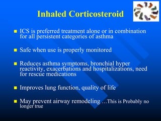 Inhaled Corticosteroid
 ICS is preferred treatment alone or in combination
for all persistent categories of asthma
 Safe when use is properly monitored
 Reduces asthma symptoms, bronchial hyper
reactivity, exacerbations and hospitalizations, need
for rescue medications
 Improves lung function, quality of life
 May prevent airway remodeling …This is Probably no
longer true
 