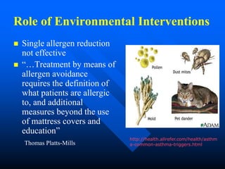 Role of Environmental Interventions
 Single allergen reduction
not effective
 “…Treatment by means of
allergen avoidance
requires the definition of
what patients are allergic
to, and additional
measures beyond the use
of mattress covers and
education”
Thomas Platts-Mills
http://health.allrefer.com/health/asthm
a-common-asthma-triggers.html
 