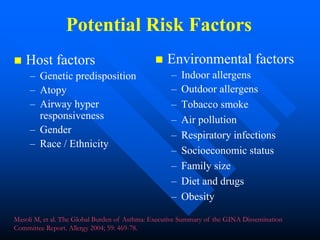 Potential Risk Factors
 Host factors
– Genetic predisposition
– Atopy
– Airway hyper
responsiveness
– Gender
– Race / Ethnicity
 Environmental factors
– Indoor allergens
– Outdoor allergens
– Tobacco smoke
– Air pollution
– Respiratory infections
– Socioeconomic status
– Family size
– Diet and drugs
– Obesity
Masoli M, et al. The Global Burden of Asthma: Executive Summary of the GINA Dissemination
Committee Report. Allergy 2004; 59: 469-78.
 