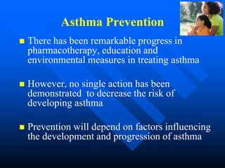 Asthma Prevention
 There has been remarkable progress in
pharmacotherapy, education and
environmental measures in treating asthma
 However, no single action has been
demonstrated to decrease the risk of
developing asthma
 Prevention will depend on factors influencing
the development and progression of asthma
 