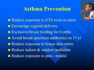 Asthma Prevention
 Reduce exposure to ETS even in utero
 Encourage vaginal delivery
 Exclusive breast feeding for 6 mths
 Avoid broad spectrum antibiotics in 1st yr
 Reduce exposure to house dust mites
 Reduce indoor & outdoor pollution
 Reduce exposure to pets / mould
 